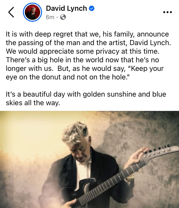 <
David Lynch &
6m・
It is with deep regret that we, his family, announce the passing of the man and the artist, David Lynch.
We would appreciate some privacy at this time.
There's a big hole in the world now that he's no longer with us. But, as he would say, "Keep your eye on the donut and not on the hole."
It's a beautiful day with golden sunshine and blue skies all the way.