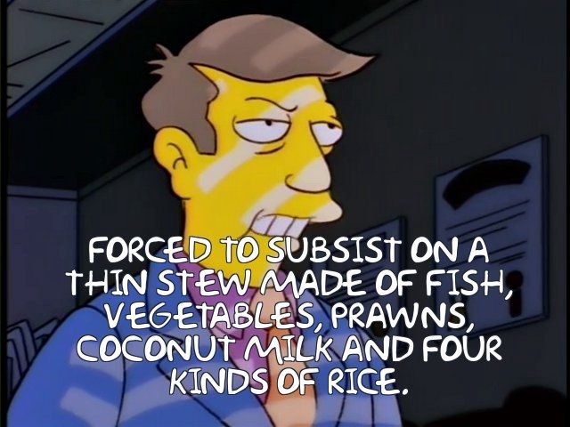 FORCED TO SUBSISt ON A THIN STEW MADE OF FISH, 
VEGETABLES, PRAWNS 
COCONUT MILK AND FOUR 
KINDS OF RICE, 
