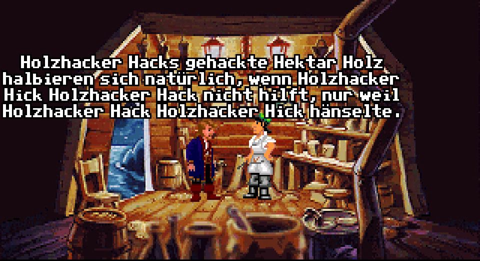 Screen cap of the “how much wood could a woodchuck chuck” scene in the German translation of Monkey Island 2:

“Holzhacker Hacks gehackte Hektar Holz halbieren Sich natur lich, wenn Holzhacker Hick Holzhacker Hack nicht hilft. nur weil Holzhacker Hack Holzhacker Hick hänselte”