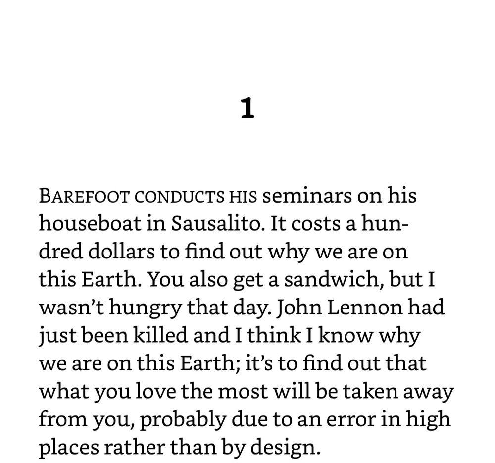 1 
BAREFOOT CONDUCTS Hs seminars on his houseboat in Sausalito. It costs a hun- dred dollars to find out why we are on this Earth. You also get a sandwich, but I wasn't hungry that day. John Lennon had just been killed and I think I know why we are on this Earth; it's to find out that what you love the most will be taken away from you, probably due to an error in high places rather than by design. 
