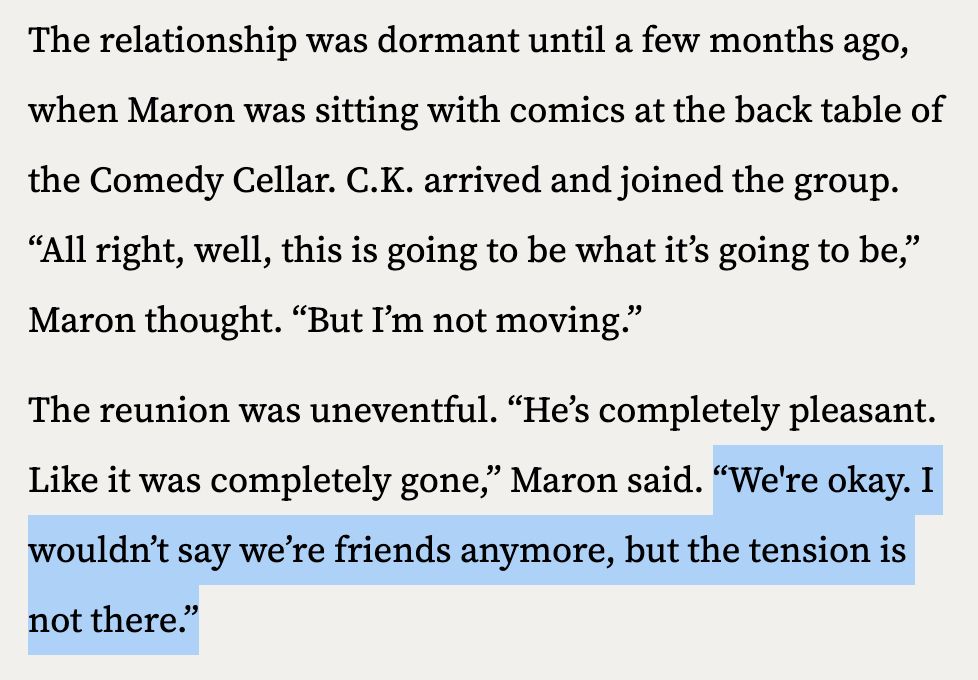The relationship was dormant until a few months ago, when Maron was sitting with comics at the back table of the Comedy Cellar. C.K. arrived and joined the group. “All right, well, this is going to be what it’s going to be,” Maron thought. “But I’m not moving.”

The reunion was uneventful. “He’s completely pleasant. Like it was completely gone,” Maron said. “We're okay. I wouldn’t say we’re friends anymore, but the tension is not there.”