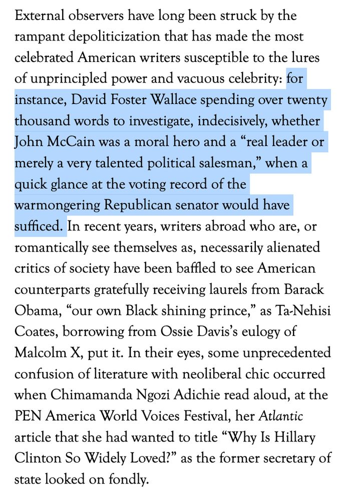 External observers have long been struck by the rampant depoliticization that has made the most celebrated American writers susceptible to the lures of unprincipled power and vacuous celebrity: for instance, David Foster Wallace spending over twenty thousand words to investigate, indecisively, whether John McCain was a moral hero and a “real leader or merely a very talented political salesman,” when a quick glance at the voting record of the warmongering Republican senator would have sufficed. In recent years, writers abroad who are, or romantically see themselves as, necessarily alienated critics of society have been baffled to see American counterparts gratefully receiving laurels from Barack Obama, “our own Black shining prince,” as Ta-Nehisi Coates, borrowing from Ossie Davis’s eulogy of Malcolm X, put it. In their eyes, some unprecedented confusion of literature with neoliberal chic occurred when Chimamanda Ngozi Adichie read aloud, at the PEN America World Voices Festival, her Atlantic article that she had wanted to title “Why Is Hillary Clinton So Widely Loved?” as the former secretary of state looked on fondly.
