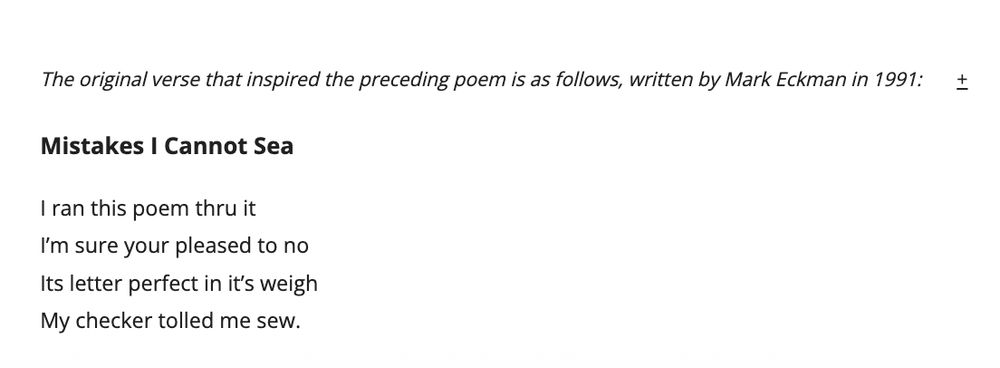 The original verse that inspired the preceding poem is as follows, written by Mark Eckman in 1991:       +


Mistakes I Cannot Sea

I ran this poem thru it

I’m sure your pleased to no

Its letter perfect in it’s weigh

My checker tolled me sew.