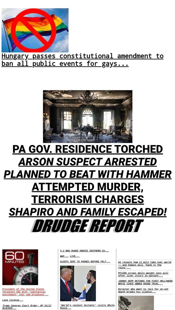 Hungary _passes constitutional amendment to
ban all public events for_gays...


PA GOV. RESIDENCE TORCHED
ARSON SUSPECT ARRESTED
PLANNED TO BEAT WITH HAMMER
ATTEMPTED MURDER
TERRORISM CHARGES
SHAPIRO AND FAMILY ESCAPED!
DRUDGE REPORT


60


52 MAG QUAKE_KNOCKS SOUTHERN_CA...


MINUTES


ﻌLIVE ٣MA


ALERTS SENT TO PHONES BEFORE_FELT...


AI reveals how_it will take_ over world
and_ humans will 'hand_it the
reins',


55 60
50
50


PFIZER_scraps_daily_ weight loss_pill
after liver injury in patient...


.45


JOHNNY_DEPP RETURNS FOR_FIRST_ HOLLYWOOD
MOYIE_SINCE_AMBER_HEARD_TRIAL...
Director who went to jail for on-set
death_ breaks_his_silence...


President of The united States
threatens CBS with 'substantial
punishment' over new broadcast...


Lose license..
Irump_Igaores_Court_Order: AP_Still
BLOCKED.


'World's coolest dictator' visits white