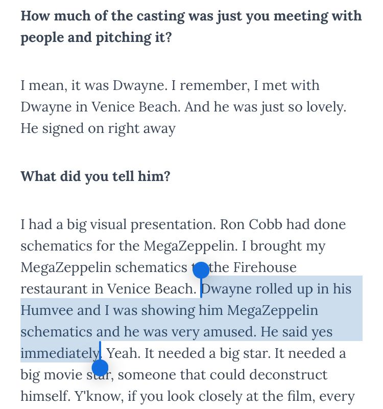 How much of the casting was just you meeting with people and pitching it?
I mean, it was Dwayne. I remember, I met with Dwayne in Venice Beach. And he was just so lovely.
He signed on right away
What did you tell him?
I had a big visual presentation. Ron Cobb had done schematics for the MegaZeppelin. I brought my MegaZeppelin schematics the Firehouse restaurant in Venice Beach. Dwayne rolled up in his Humvee and I was showing him MegaZeppelin schematics and he was very amused. He said yes immediately. Yeah. It needed a big star. It needed a big movie star, someone that could deconstruct himself. Y'know, if you look closely at the film, every
