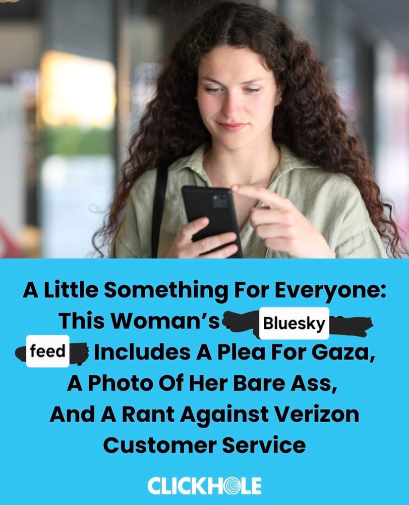 My edit of a Clickhole headline:

A Little Something For Everyone: 
This Woman's 
Bluesky 
feed Includes A Plea For Gaza, A Photo Of Her Bare Ass, And A Rant Against Verizon Customer Service 
CLICKHOLE 
