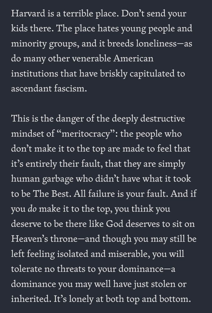 Harvard is a terrible place. Don't send your kids there. The place hates young people and minority groups, and it breeds loneliness-as do many other venerable American institutions that have briskly capitulated to ascendant fascism 
This is the danger of the deeply destructive mindset of meritocracy': the people who don't make it to the top are made to feel that it's entirely their fault, that they are simply human garbage who didn't have what it took to be The Best. All failure is your fault. And if you do make it to the top, you think you deserve to be there like God deserves to sit on Heaven's throne--and though you may still be left feeling isolated and miserable, you Will ) 
tolerate no threats to your dominance- a dominance you may well have just stolen or inherited. It's lonely at both top and bottom 
