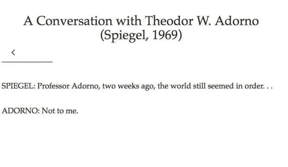 A Conversation with Theodor W. Adorno (Spiegel, 1969) 
SPIEGEL: Professor Adorno, two weeks ago, the world still seemed in order. . . 
ADORNO: Not to me. 
