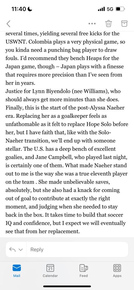 Justice for Lynn Biyendolo (nee Williams), who should always get more minutes than she does.
Finally, this is the start of the post-Alyssa Naeher era. Replacing her as a goalkeeper feels as unfathomable as it felt to replace Hope Solo before her, but I have faith that, like with the Solo-Naeher transition, we’ll end up with someone stellar. The U.S. has a deep bench of excellent goalies, and Jane Campbell, who played last night, is certainly one of them. What made Naeher stand out to me is the way she was a true eleventh player on the team . She made unbelievable saves, absolutely, but she also had a knack for coming out of goal to contribute at exactly the right moment, and judging when she needed to stay back in the box. It takes time to build that soccer IQ and confidence, but I expect we will eventually see that from her replacement.