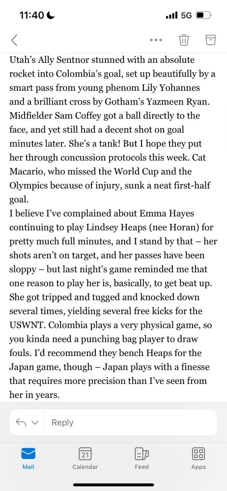 Utah’s Ally Sentnor stunned with an absolute rocket into Colombia’s goal, set up beautifully by a smart pass from young phenom Lily Yohannes and a brilliant cross by Gotham’s Yazmeen Ryan. Midfielder Sam Coffey got a ball directly to the face, and yet still had a decent shot on goal minutes later. She’s a tank! But I hope they put her through concussion protocols this week. Cat Macario, who missed the World Cup and the Olympics because of injury, sunk a neat first-half goal.
I believe I’ve complained about Emma Hayes continuing to play Lindsey Heaps (nee Horan) for pretty much full minutes, and I stand by that – her shots aren’t on target, and her passes have been sloppy – but last night’s game reminded me that one reason to play her is, basically, to get beat up. She got tripped and tugged and knocked down several times, yielding several free kicks for the USWNT. Colombia plays a very physical game, so you kinda need a punching bag player to draw fouls. I’d recommend they bench Heaps for the Japan game, though – Japan plays with a finesse that requires more precision than I’ve seen from her in years.