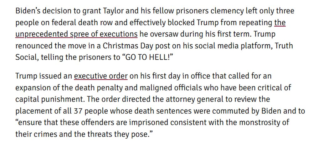 Biden’s decision to grant Taylor and his fellow prisoners clemency left only three people on federal death row and effectively blocked Trump from repeating the unprecedented spree of executions he oversaw during his first term. Trump renounced the move in a Christmas Day post on his social media platform, Truth Social, telling the prisoners to “GO TO HELL!”

Trump issued an executive order on his first day in office that called for an expansion of the death penalty and maligned officials who have been critical of capital punishment. The order directed the attorney general to review the placement of all 37 people whose death sentences were commuted by Biden and to “ensure that these offenders are imprisoned consistent with the monstrosity of their crimes and the threats they pose.” 