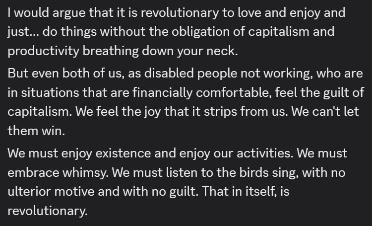 I would argue that it is revolutionary to love and enjoy and just... do things without the obligation of capitalism and productivity breathing down your neck.
But even both of us, as disabled people not working, who are in situations that are financially comfortable, feel the guilt of capitalism. We feel the joy that it strips from us. We can't let them win.
We must enjoy existence and enjoy our activities. We must embrace whimsy. We must listen to the birds sing, with no ulterior motive and with no guilt. That in itself, is revolutionary.