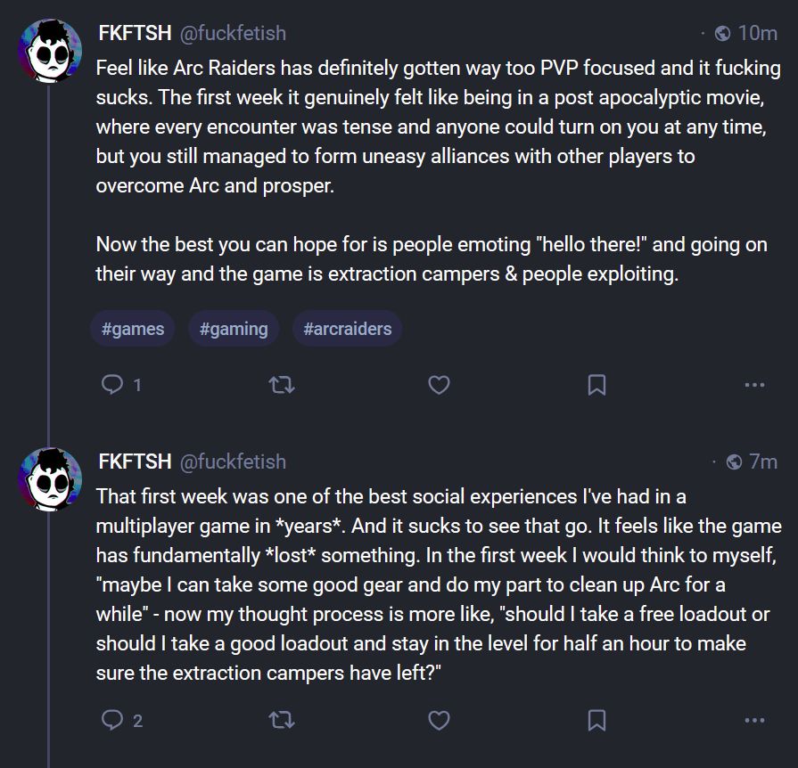 FKFTSH
@fuckfetish

Feel like Arc Raiders has definitely gotten way too PVP focused and it fucking sucks. The first week it genuinely felt like being in a post apocalyptic movie, where every encounter was tense and anyone could turn on you at any time, but you still managed to form uneasy alliances with other players to overcome Arc and prosper.

Now the best you can hope for is people emoting "hello there!" and going on their way and the game is extraction campers & people exploiting.

That first week was one of the best social experiences I've had in a multiplayer game in *years*. And it sucks to see that go. It feels like the game has fundamentally *lost* something. In the first week I would think to myself, "maybe I can take some good gear and do my part to clean up Arc for a while" - now my thought process is more like, "should I take a free loadout or should I take a good loadout and stay in the level for half an hour to make sure the extraction campers have left?"