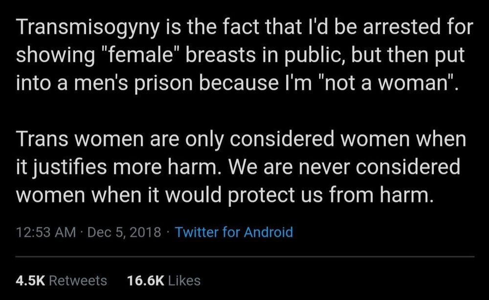 Transmisogyny is the fact that I'd be arrested for showing "female" breasts in public, but then put into a men's prison because I'm "not a woman". 

Trans women are only considered women when it justifies more harm. We are never considered women when it would protect us from harm.