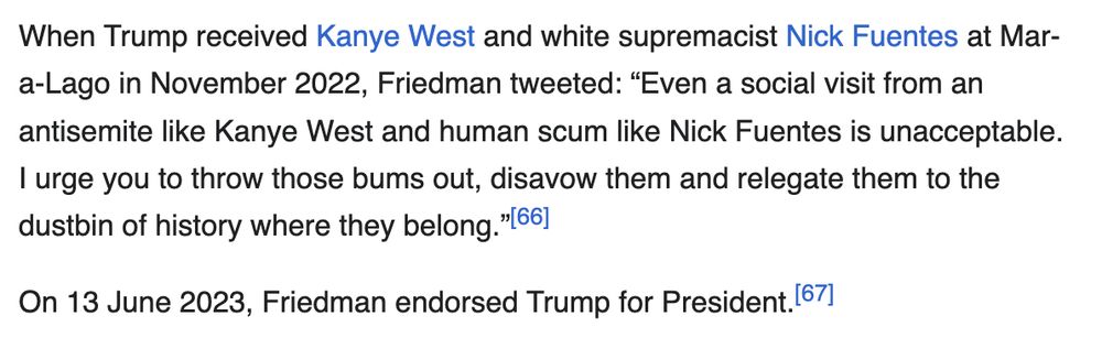 When Trump received Kanye West and white supremacist Nick Fuentes at Mar-a-Lago in November 2022, Friedman tweeted: “Even a social visit from an antisemite like Kanye West and human scum like Nick Fuentes is unacceptable. I urge you to throw those bums out, disavow them and relegate them to the dustbin of history where they belong.” On 13 June 2023, Friedman endorsed Trump for President.