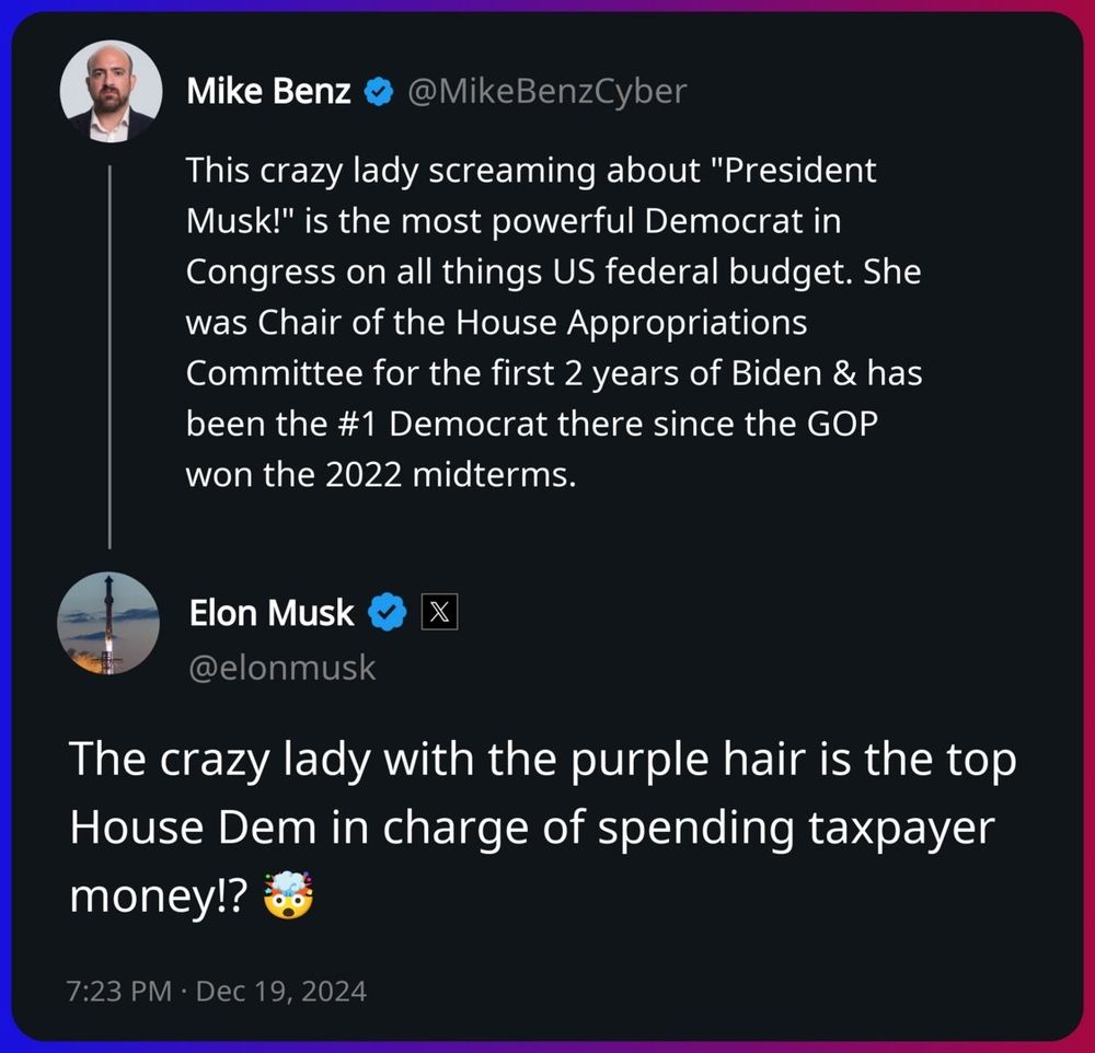 Tweet by Mike Benz: "This crazy lady screaming about "President Musk!" is the most powerful Democrat in Congress on all things US federal budget. She was Chair of the House Appropriations Committee for the first 2 years of Biden & has been the #1 Democrat there since the GOP won the 2022 midterms."

Reply tweet by Elon Musk: "The crazy lady with the purple hair is the top House Dem in charge of spending taxpayer money!? 🤯" 8:23 PM Eastern, December 19, 2024.

- Capture and transcription by Craig Brittain