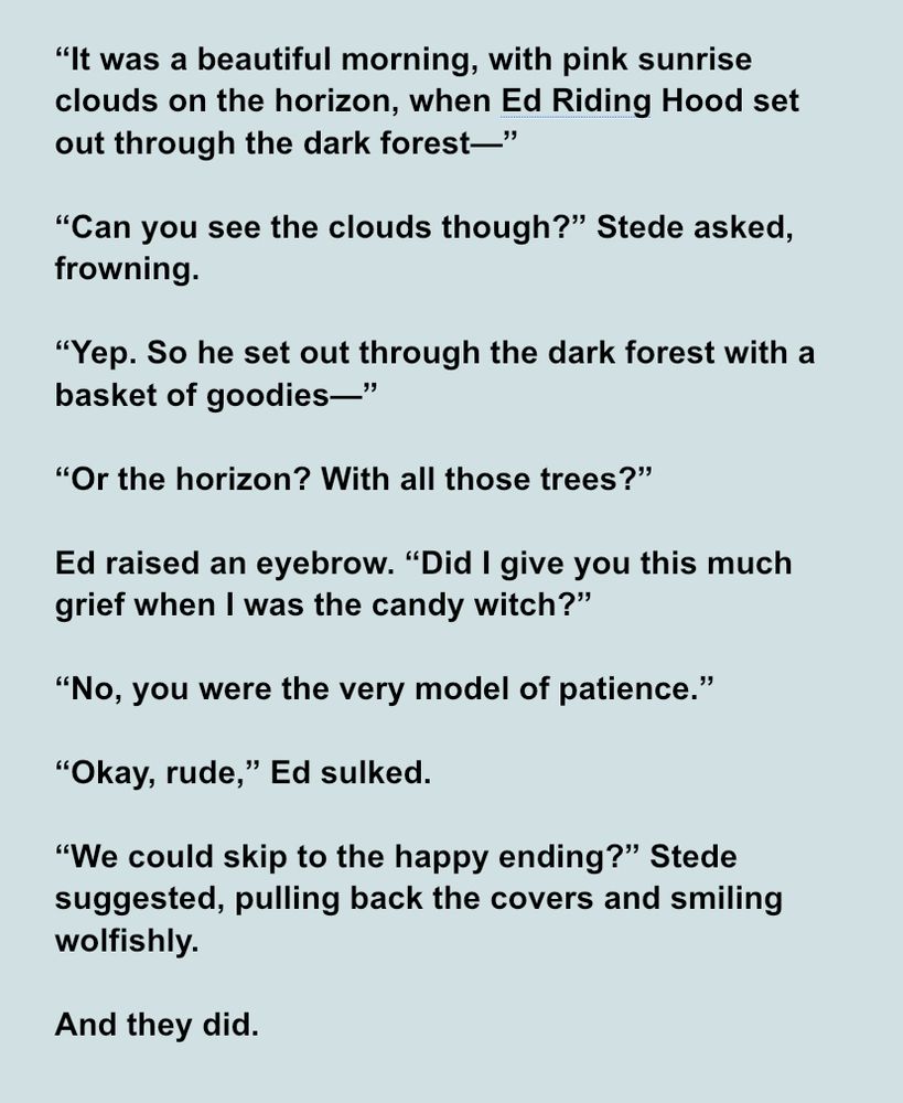“It was a beautiful morning, with pink sunrise clouds on the horizon, when Ed Riding Hood set out through the dark forest—”

“Can you see the clouds though?” Stede asked, frowning.

“Yep. So he set out through the dark forest with a basket of goodies—”

“Or the horizon? With all those trees?”

Ed raised an eyebrow. “Did I give you this much grief when I was the candy witch?”

“No, you were the very model of patience.”

“Okay, rude,” Ed sulked.

“We could skip to the happy ending?” Stede suggested, pulling back the covers and smiling wolfishly.

And they did.