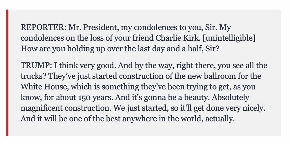 REPORTER: Mr. President, my condolences to you, Sir. My condolences on the loss of your friend Charlie Kirk. [unintelligible]
How are you holding up over the last day and a half, Sir?
TRUMP: I think very good. And by the way, right there, you see all the trucks? They've just started construction of the new ballroom for the White House, which is something they've been trying to get, as you know, for about 150 years. And it's gonna be a beauty. Absolutely magnificent construction. We just started, so it'll get done very nicely.
And it will be one of the best anywhere in the world, actually.
