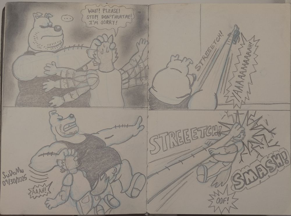 Full sketch book double page spread of Dee slamming Tabloc into a wall.

Upper part of left page has Dee angry with his eyes hidden holding up Tabloc by his head. Tabloc flails his arms in nervousness while sweating. He tries to apologize and begs for Dee to not hurt him.

Dee: ...

Tabloc: Wait! Please! Stop! Don't hurt me! I'm sorry!

Lower part of the left page has Dee pulling his arm back (with Tabloc still in his hand) along with his body aiming to seemingly throw Tabloc

Tabloc: AAAH!

Upper part of the right page, Dee's arm stretches along with still holding onto Tabloc. Tabloc screams while being still held onto.

Tabloc: YAAAAAAAAAAAAH!!

Bottom part of the right page has Tabloc being slammed into the wall by his head from Dee's stretched out arm.

Tabloc: OOF!