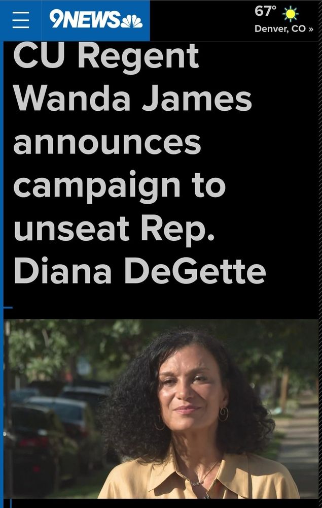 Wanda James is running for Congress for congressional District 1. This seat has been held for about 30 years by Diana DeGette . She is the longest serving Congress person in colorado. The district deserves bold unapologetic leadership. Wanted James is the candidate who is unafraid to represent the congressional district in the manner it deserves to be represented. This article from 9 News dates that Wanda James is actually the candidate who can win this seat from an incumbent. 

At a time when Democrats are losing people from the party because of the inaction of incumbents, Wanda James is the breath of fresh air the party needs. She will energize Democrats who have been waiting for a warrior. 