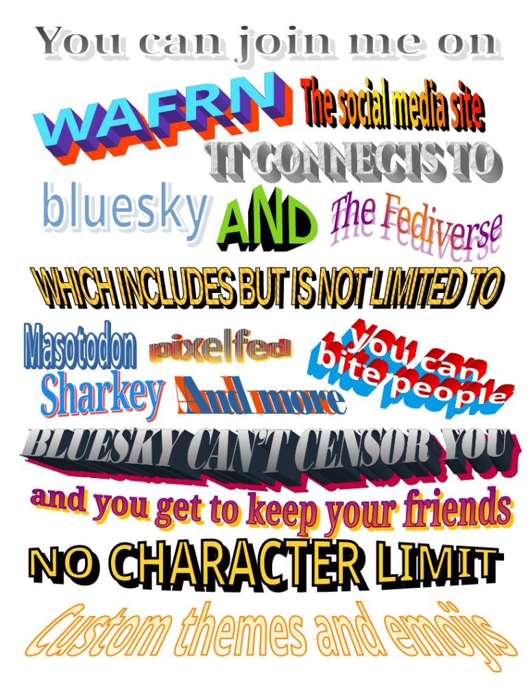 A printer page poster filled with word art/fontwork in an array of vastly different colors and styles, obnoxiously incongruous and sometimes hard to read. The text says, "You can join me on WAFRN, the social media site. It connects to Bluesky and the Fediverse, which includes but is not limited to Mastodon, Sharkey, Pixelfed, and more. You can bite people, Bluesky can't censor you, and you get to keep your friends. No character limit. Custom themes and emojis."