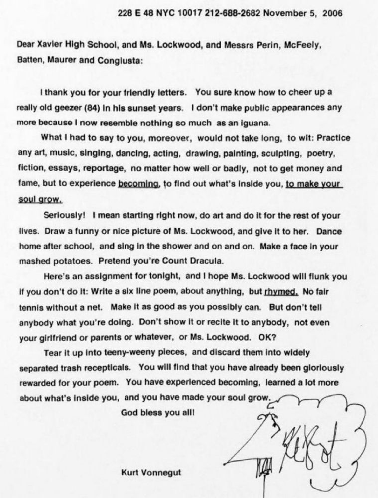 228 E 48 NYC 10017 212-688-2682 November 5, 2006
Dear Xavier High School, and Ms. Lockwood, and Messrs Perin, McFeely, Batten, Maurer and Conglusta:
I thank you for your friendly letters. You sure know how to cheer up a really old geezer (84) In his sunset years. I don't make public appearances any more because I now resemble nothing so much as an iguana.
What I had to say to you, moreover, would not take long, to wit: Practice any art, music, singing, dancing, acting, drawing, painting, sculpting, poetry, fiction, essays, reportage, no matter how well or badly, not to get money and fame, but to experience becoming, to find out what's inside you, te make your soul grow.
Seriously! I mean starting right now, do art and do it for the rest of your lives. Draw a funny or nice picture of Ms. Lockwood, and give it to her. Dance home after school, and sing in the shower and on and on. Make a face in your mashed potatoes. Pretend you're Count Dracula.
Here's an assignment for tonight, and I hope Ms. Lockwood will flunk you
If you don't do it: Write a six line poem, about anything, but rhymed. No fair tennis without a net. Make it as good as you possibly can. But don't tell anybody what you're doing. Don't show it or recite it to anybody, not even your girlfriend or parents or whatever, or Ms. Lockwood. 0K?
Tear it up into teeny-weeny pieces, and discard them into widely separated trash recepticals. You will find that you have already been glorlously rewarded for your poem. You have experlenced becoming, learned a lot more about what's inside you, and you have made your soul grow.
God bless you all!
Kurt Vonnegut

Below and to the right is a self doodle (I’m assuming) of Kurt Vonnegut looking to the left with his signature where his ear would otherwise be.