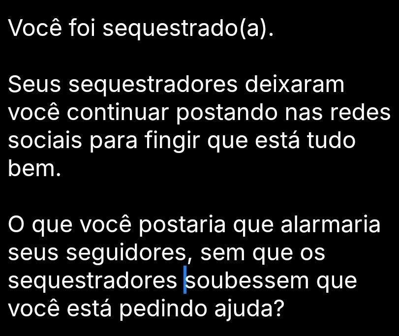 Você foi sequestrado (a)
Seus sequestradores deixaram você continuar postando nas redes sociais para fingir que está tudo bem.

O que você postaria que alarmaria seus seguidores, sem que os sequestradores soubessem que você está pedindo ajuda?