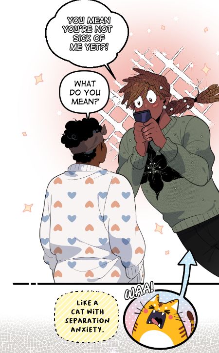 OCs, Marcus and Cog. Cog is facing away looking at Marcus, they have a white cardigan with blue and pink hearts on it. Marcus's locs are tied in a braid with flower decos on it. His sweater is green.
Text reads:
You mean you're not sick of me yet?!
What do you mean?
Like a cat with separation anxiety.