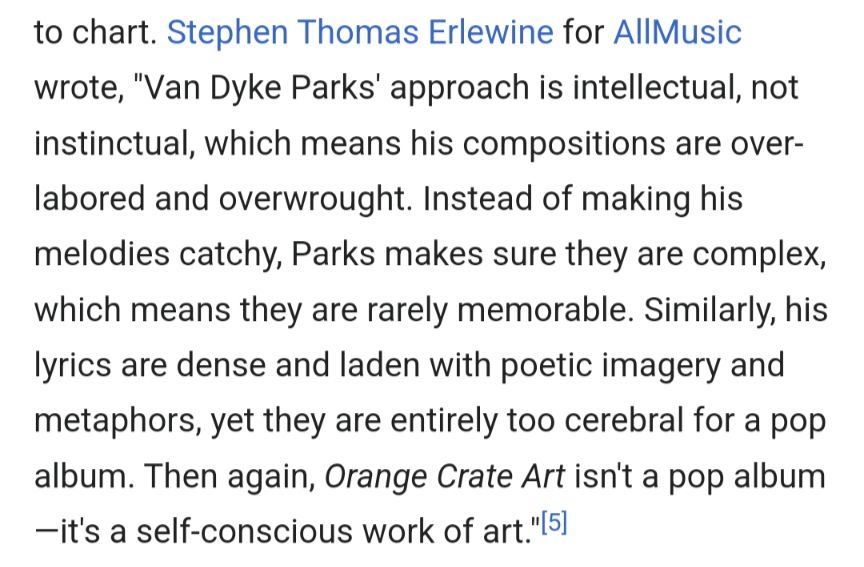 to chart. Stephen Thomas Erlewine for AllMusic wrote, "Van Dyke Parks' approach is intellectual, not instinctual, which means his compositions are over-labored and overwrought. Instead of making his melodies catchy, Parks makes sure they are complex, which means they are rarely memorable. Similarly, his lyrics are dense and laden with poetic imagery and metaphors, yet they are entirely too cerebral for a pop album. Then again, Orange Crate Art isn't a pop album—it's a self-conscious work of art."[5]