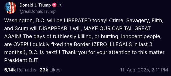 Screenshot from @realDonaldTrump Truth Social Post:
"Washington, D.C. will be LIBERATED today! Crime, Savagery, Filth, and Scum will DISAPPEAR. I will, MAKE OUR CAPITAL GREAT AGAIN! The days of ruthlessly killing, or hurting, innocent people, are OVER! I quickly fixed the Border (ZERO ILLEGALS in last 3 months!), D.C. is next!!! Thank you for your attention to this matter. President DJT"