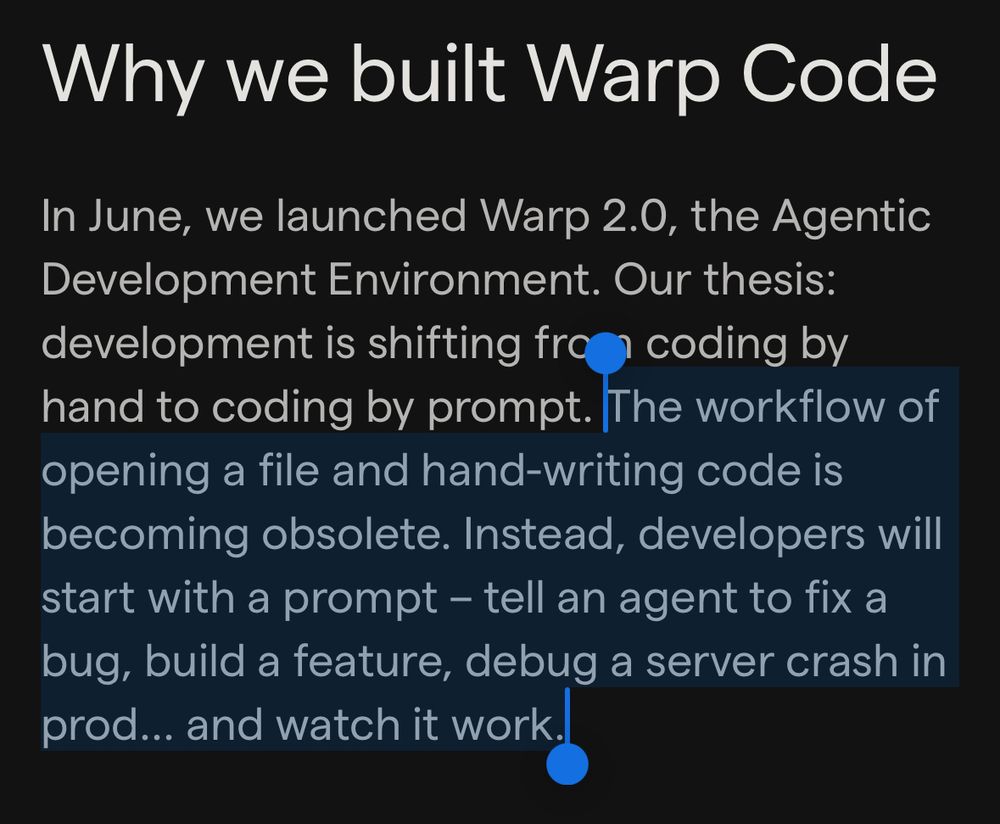 "Why we built Warp Code ... The workflow of opening a file and hand-writing code is becoming obsolete. Instead, developers will start with a prompt - tell an agent to fix a bug, build a feature, debug a server crash in prod... and watch it work."