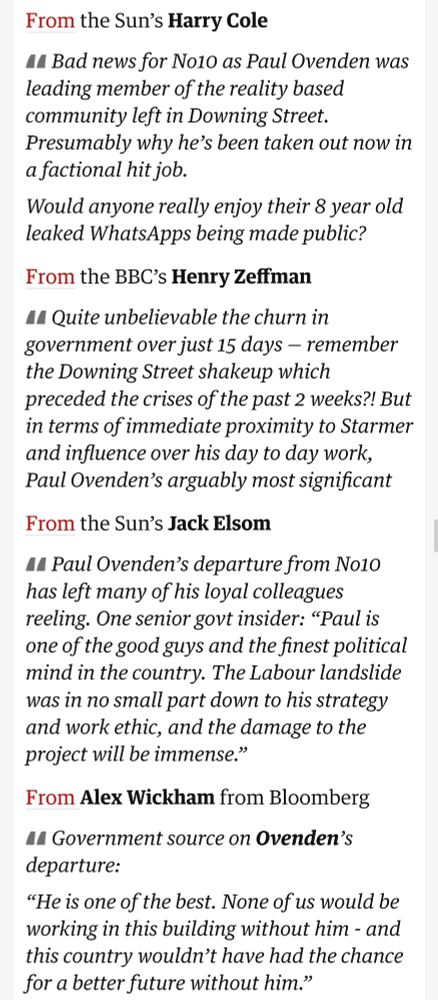 Quotes from various journalists about Ovenden's resignation, including Harry Cole saying:

"Bad news for No10 as Paul Ovenden was leading member of the reality based community left in Downing Street. Presumably why he’s been taken out now in a factional hit job. Would anyone really enjoy their 8 year old leaked WhatsApps being made public?"

And Alex Wickham sharing an anonymous positive quote:

Government source on Ovenden’s departure:

“He is one of the best. None of us would be working in this building without him - and this country wouldn’t have had the chance for a better future without him.”