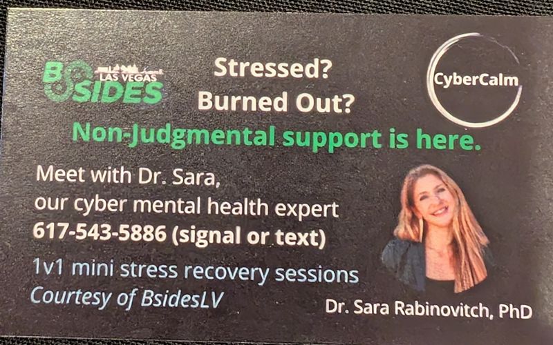 Image of a business card: Stressed? Burned Out? Non-judgmental support is here. Meet with Dr. Sara our cyber mental health expert. 617-543-5886 (signal or text). Dr. Sara Rabinovitch, PhD

1v1 mini stress recovery sessions courtesy of BSidesLV