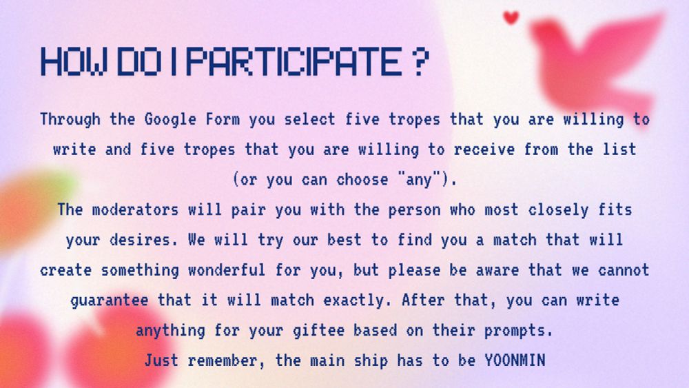 How do i participate?

Through the Google Form you select five tropes
that you are willing to
write and five tropes that you are willing to receive from the list (or you can choose "any").
The moderators will pair you with the person who most closely fits your desires. We will try our best to find you a match that will create something wonderful for you, but please be aware that we cannot guarantee that it will match exactly. After that, you can write anything for your giftee based on their prompts.
Just remember, the main ship has to be YOONMIN