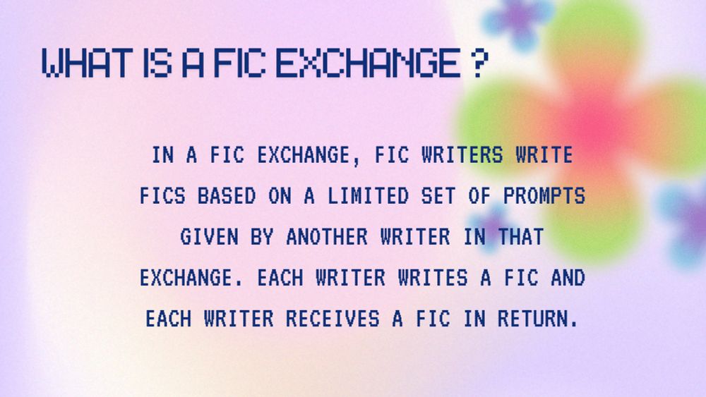 WHAT IS A FIC EXCHANGE?

IN A FIC EXCHANGE, FIC WRITERS WRITE FICS BASED ON A LIMITED SET OF PROMPTS
GIVEN BY ANOTHER WRITER IN THAT
EXCHANGE. EACH WRITER WRITES A FIC AND EACH WRITER RECEIVES A FIC IN RETURN.