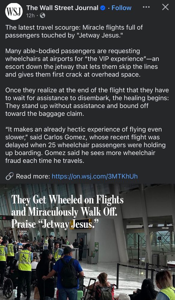 Screenshot of Wallstreet Journal that reads, "The latest travel scourge: Miracle flights full of passengers touched by "Jetway Jesus."
Many able-bodied passengers are requesting wheelchairs at airports for "the VIP experience"-an escort down the jetway that lets them skip the lines and gives them first crack at overhead space.
Once they realize at the end of the flight that they have to wait for assistance to disembark, the healing begins: They stand up without assistance and bound off toward the baggage claim."It makes an already hectic experience of flying even slower," said Carlos Gomez, whose recent flight was delayed when 25 wheelchair passengers were holding up boarding. Gomez said he sees more wheelchair fraud each time he travels."