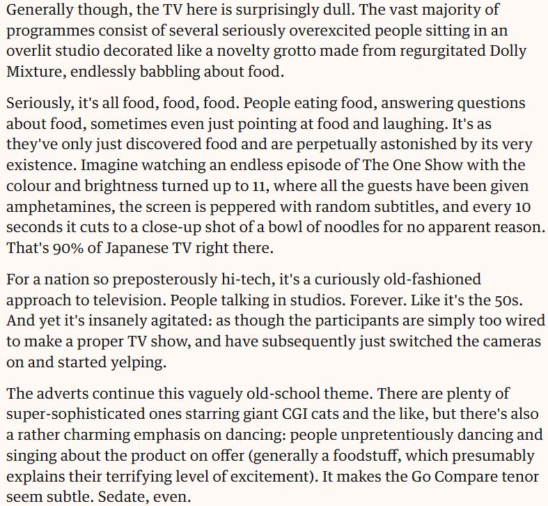 Generally though, the TV here is surprisingly dull. The vast majority of programmes consist of several seriously overexcited people sitting in an overlit studio decorated like a novelty grotto made from regurgitated Dolly Mixture, endlessly babbling about food.

Seriously, it's all food, food, food. People eating food, answering questions about food, sometimes even just pointing at food and laughing. It's as they've only just discovered food and are perpetually astonished by its very existence. Imagine watching an endless episode of The One Show with the colour and brightness turned up to 11, where all the guests have been given amphetamines, the screen is peppered with random subtitles, and every 10 seconds it cuts to a close-up shot of a bowl of noodles for no apparent reason. That's 90% of Japanese TV right there.

For a nation so preposterously hi-tech, it's a curiously old-fashioned approach to television. People talking in studios. Forever. Like it's the 50s. And yet it's insanely agitated: as though the participants are simply too wired to make a proper TV show, and have subsequently just switched the cameras on and started yelping.

The adverts continue this vaguely old-school theme. There are plenty of super-sophisticated ones starring giant CGI cats and the like, but there's also a rather charming emphasis on dancing: people unpretentiously dancing and singing about the product on offer (generally a foodstuff, which presumably explains their terrifying level of excitement). It makes the Go Compare tenor seem subtle. Sedate, even.