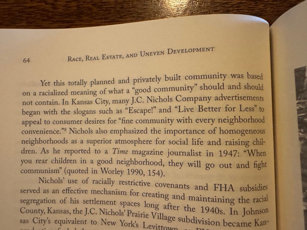 A paragraph that reads “Yet this totally planned and privately built community was based on a racialized meaning of what a "good community" should and should not contain. In Kansas City, many J.C. Nichols Company advertisements began with the slogans such as "Escape!" and "Live Better for Less" to appeal to consumer desires for "fine community with every neighborhood convenience." Nichols also emphasized the importance of homogeneous neighborhoods as a superior atmosphere for social life and raising chil-dren. As he reported to a Time magazine journalist in 1947: "When you rear children in a good neighborhood, they will go out and fight communism" (quoted in Worley 1990, 154).”