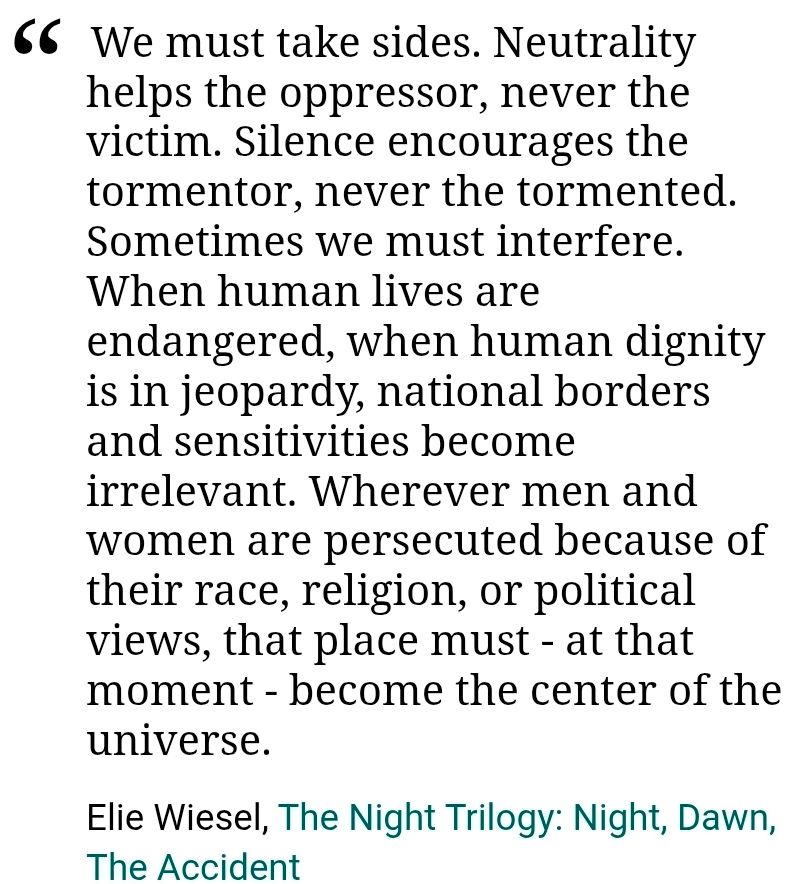 We must take sides. Neutrality helps the oppressor, never the victim. Silence encourages the tormentor, never the tormented. Sometimes we must interfere. When human lives are endangered, when human dignity is in jeopardy, national borders and sensitivities become irrelevant. Wherever men and women are persecuted because of their race, religion, or political views, that place must - at that moment - become the center of the universe.