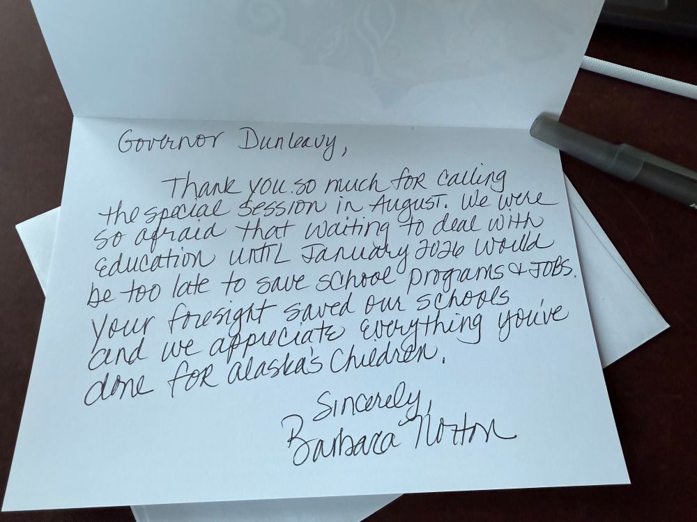 A handwritten note on a notecard that reads: 

Governor Dunleavy, 

Thank you so much for calling the special session in August. We were so afraid that waiting to deal with education until January 2026 would be too late to save school programs and jobs. Your foresight saved our schools and we appreciate everything you’ve done for Alaska’s children. 

Sincerely, 
Barbara Norton 