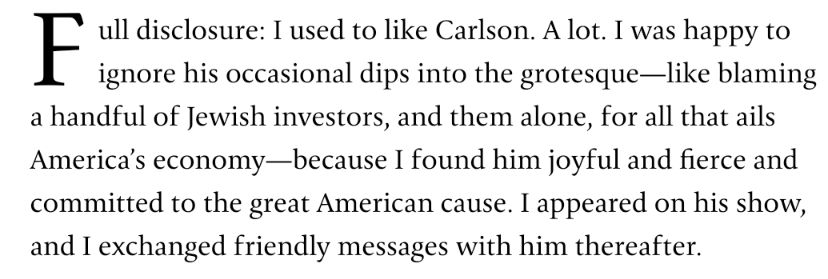 full disclosure: I used to like Carlson. A lot. I was happy to ignore his occasional dips into the grotesque—like blaming a handful of Jewish investors, and them alone, for all that ails America’s economy—because I found him joyful and fierce and committed to the great American cause. I appeared on his show, and I exchanged friendly messages with him thereafter