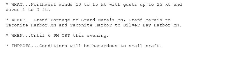 * WHAT...Northwest winds 10 to 15 kt with gusts up to 25 kt and
waves 1 to 2 ft.

* WHERE...Grand Portage to Grand Marais MN, Grand Marais to
Taconite Harbor MN and Taconite Harbor to Silver Bay Harbor MN.

* WHEN...Until 6 PM CST this evening.

* IMPACTS...Conditions will be hazardous to small craft.