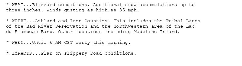 * WHAT...Blizzard conditions. Additional snow accumulations up to
three inches. Winds gusting as high as 35 mph.

* WHERE...Ashland and Iron Counties. This includes the Tribal Lands
of the Bad River Reservation and the northwestern area of the Lac
du Flambeau Band. Other locations including Madeline Island.

* WHEN...Until 6 AM CST early this morning.

* IMPACTS...Plan on slippery road conditions.
