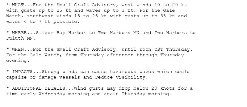 * WHAT...For the Small Craft Advisory, west winds 10 to 20 kt
with gusts up to 25 kt and waves up to 3 ft. For the Gale
Watch, southwest winds 15 to 25 kt with gusts up to 35 kt and
waves 4 to 7 ft possible.

* WHERE...Silver Bay Harbor to Two Harbors MN and Two Harbors to
Duluth MN.

* WHEN...For the Small Craft Advisory, until noon CST Thursday.
For the Gale Watch, from Thursday afternoon through Thursday
evening.

* IMPACTS...Strong winds can cause hazardous waves which could
capsize or damage vessels and reduce visibility.

* ADDITIONAL DETAILS...Wind gusts may drop below 20 knots for a
time early Wednesday morning and again Thursday morning.