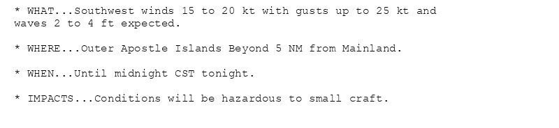 * WHAT...Southwest winds 15 to 20 kt with gusts up to 25 kt and
waves 2 to 4 ft expected.

* WHERE...Outer Apostle Islands Beyond 5 NM from Mainland.

* WHEN...Until midnight CST tonight.

* IMPACTS...Conditions will be hazardous to small craft.