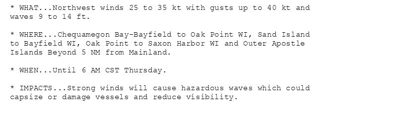 * WHAT...Northwest winds 25 to 35 kt with gusts up to 40 kt and
waves 9 to 14 ft.

* WHERE...Chequamegon Bay-Bayfield to Oak Point WI, Sand Island
to Bayfield WI, Oak Point to Saxon Harbor WI and Outer Apostle
Islands Beyond 5 NM from Mainland.

* WHEN...Until 6 AM CST Thursday.

* IMPACTS...Strong winds will cause hazardous waves which could
capsize or damage vessels and reduce visibility.