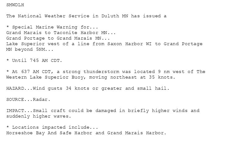SMWDLH

The National Weather Service in Duluth MN has issued a

* Special Marine Warning for...
Grand Marais to Taconite Harbor MN...
Grand Portage to Grand Marais MN...
Lake Superior west of a line from Saxon Harbor WI to Grand Portage
MN beyond 5NM...

* Until 745 AM CDT.

* At 637 AM CDT, a strong thunderstorm was located 9 nm west of The
Western Lake Superior Buoy, moving northeast at 35 knots.

HAZARD...Wind gusts 34 knots or greater and small hail.

SOURCE...Radar.

IMPACT...Small craft could be damaged in briefly higher winds and
suddenly higher waves.

* Locations impacted include...
Horseshoe Bay And Safe Harbor and Grand Marais Harbor.