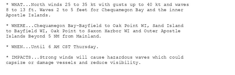 * WHAT...North winds 25 to 35 kt with gusts up to 40 kt and waves
8 to 13 ft. Waves 2 to 5 feet for Chequamegon Bay and the inner
Apostle Islands.

* WHERE...Chequamegon Bay-Bayfield to Oak Point WI, Sand Island
to Bayfield WI, Oak Point to Saxon Harbor WI and Outer Apostle
Islands Beyond 5 NM from Mainland.

* WHEN...Until 6 AM CST Thursday.

* IMPACTS...Strong winds will cause hazardous waves which could
capsize or damage vessels and reduce visibility.