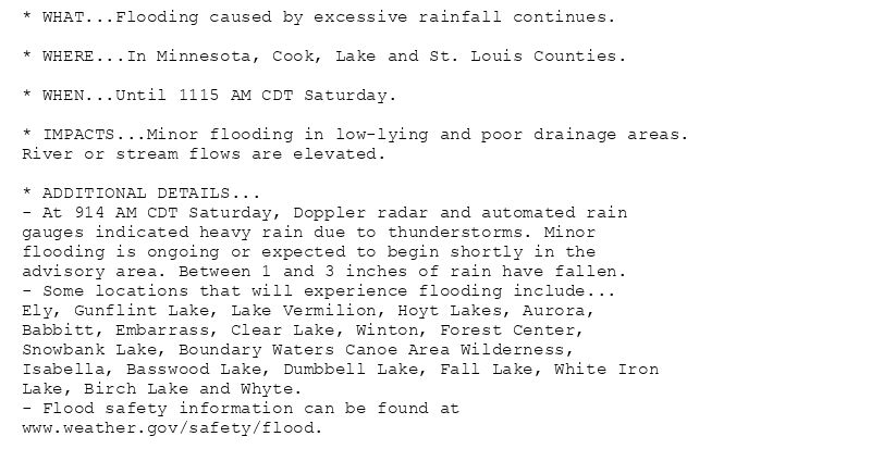 * WHAT...Flooding caused by excessive rainfall continues.

* WHERE...In Minnesota, Cook, Lake and St. Louis Counties.

* WHEN...Until 1115 AM CDT Saturday.

* IMPACTS...Minor flooding in low-lying and poor drainage areas.
River or stream flows are elevated.

* ADDITIONAL DETAILS...
- At 914 AM CDT Saturday, Doppler radar and automated rain
gauges indicated heavy rain due to thunderstorms. Minor
flooding is ongoing or expected to begin shortly in the
advisory area. Between 1 and 3 inches of rain have fallen.
- Some locations that will experience flooding include...
Ely, Gunflint Lake, Lake Vermilion, Hoyt Lakes, Aurora,
Babbitt, Embarrass, Clear Lake, Winton, Forest Center,
Snowbank Lake, Boundary Waters Canoe Area Wilderness,
Isabella, Basswood Lake, Dumbbell Lake, Fall Lake, White Iron
Lake, Birch Lake and Whyte.
- Flood safety information can be found at
www.weather.gov/safety/flood.