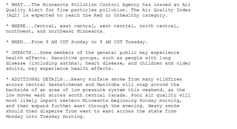 * WHAT...The Minnesota Pollution Control Agency has issued an Air
Quality Alert for fine particles pollution. The Air Quality Index
(AQI) is expected to reach the Red or Unhealthy category.

* WHERE...Central, east central, west central, north central,
northwest, and northeast Minnesota.

* WHEN...From 9 AM CDT Sunday to 9 AM CDT Tuesday.

* IMPACTS...Some members of the general public may experience
health effects. Sensitive groups, such as people with lung
disease (including asthma), heart disease, and children and older
adults, may experience health effects.

* ADDITIONAL DETAILS...Heavy surface smoke from many wildfires
across central Saskatchewan and Manitoba will wrap around the
backside of an area of low pressure system this weekend, as the
low moves east across south central Canada. Poor air quality will
most likely impact western Minnesota beginning Sunday morning,
and then expand further east through the evening. Heavy smoke
should then disperse from west to east across the state from
Monday into Tuesday morning.